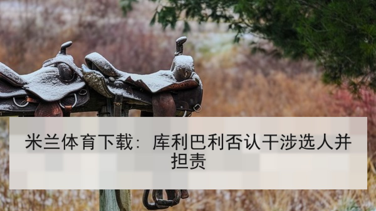 米兰体育下载: 库利巴利否认干涉选人并担责